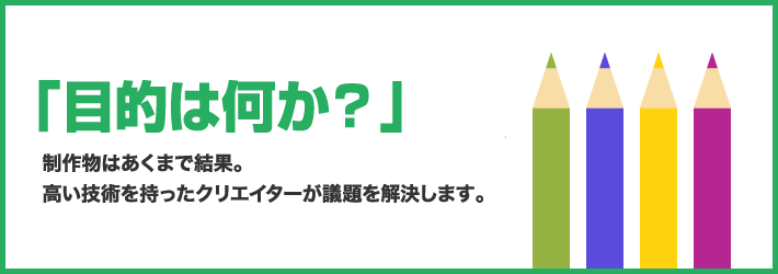 「目的は何か？」制作物はあくまで結果。高い技術を持ったクリエイターが議題を解決します。