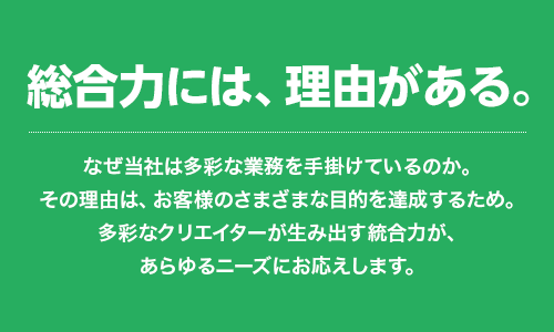 総合力には、理由がある。なぜ当社は多彩な業務を手掛けているのか。その理由は、お客様のさまざまな目的を達成するため。多彩なクリエイターが生み出す統合力が、あらゆるニーズにお応えします。